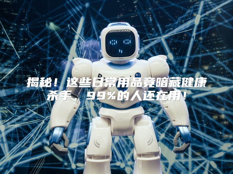 揭秘！这些日常用品竟暗藏健康杀手，99%的人还在用！