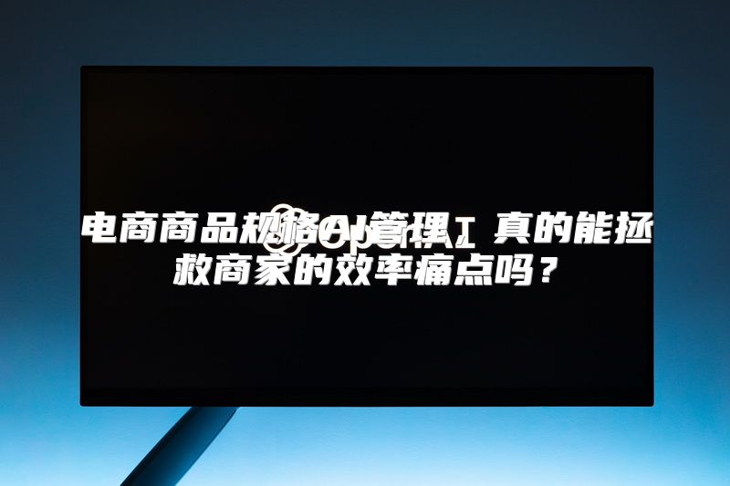 电商商品规格AI管理，真的能拯救商家的效率痛点吗？