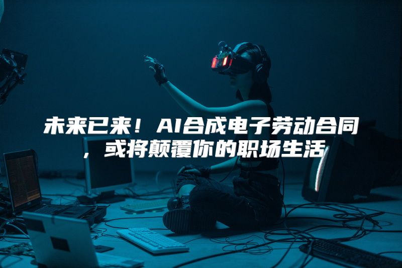 未来已来！AI合成电子劳动合同，或将颠覆你的职场生活