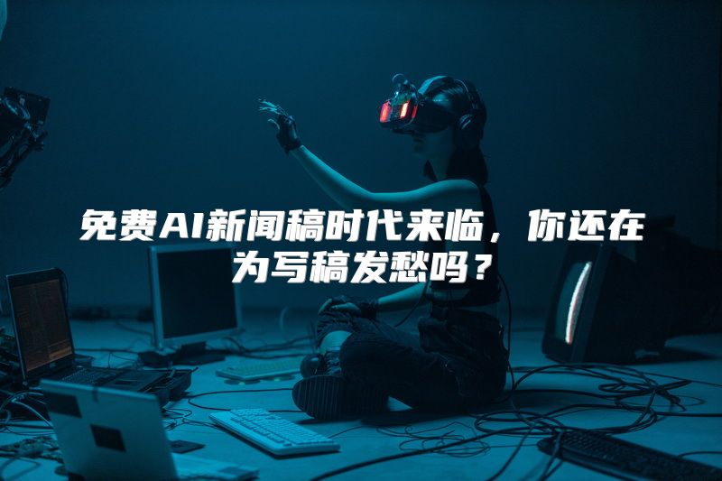 免费AI新闻稿时代来临，你还在为写稿发愁吗？