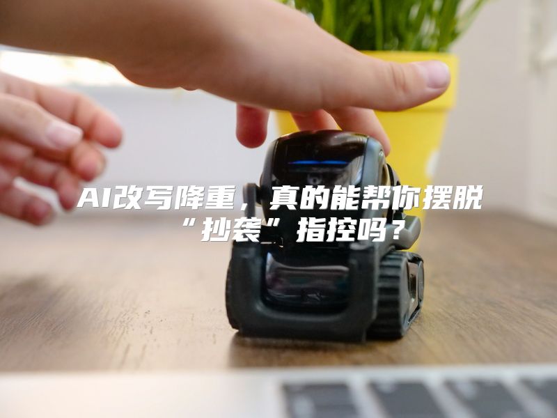 AI改写降重，真的能帮你摆脱“抄袭”指控吗？