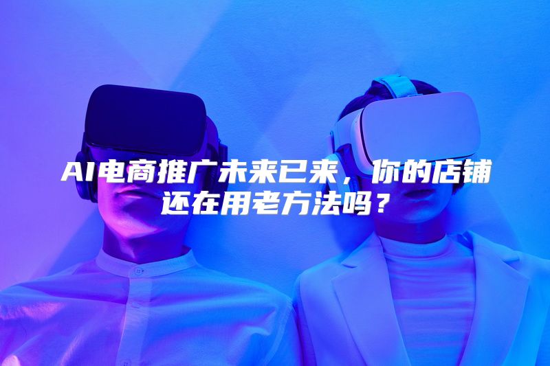 AI电商推广未来已来，你的店铺还在用老方法吗？