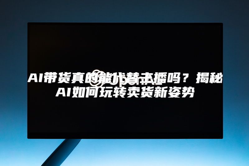 AI带货真的能代替主播吗？揭秘AI如何玩转卖货新姿势