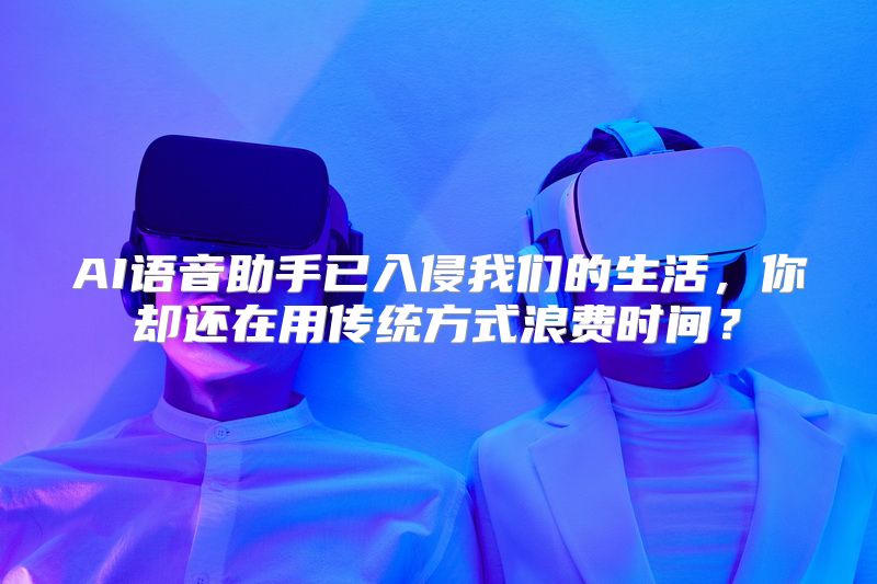 AI语音助手已入侵我们的生活，你却还在用传统方式浪费时间？