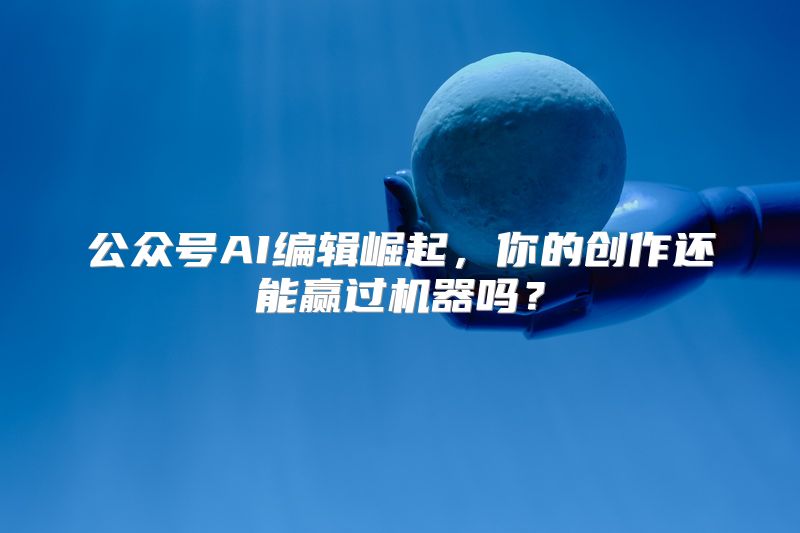 公众号AI编辑崛起，你的创作还能赢过机器吗？