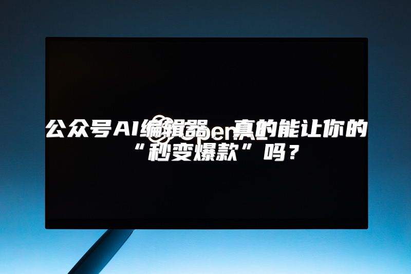 公众号AI编辑器，真的能让你的“秒变爆款”吗？