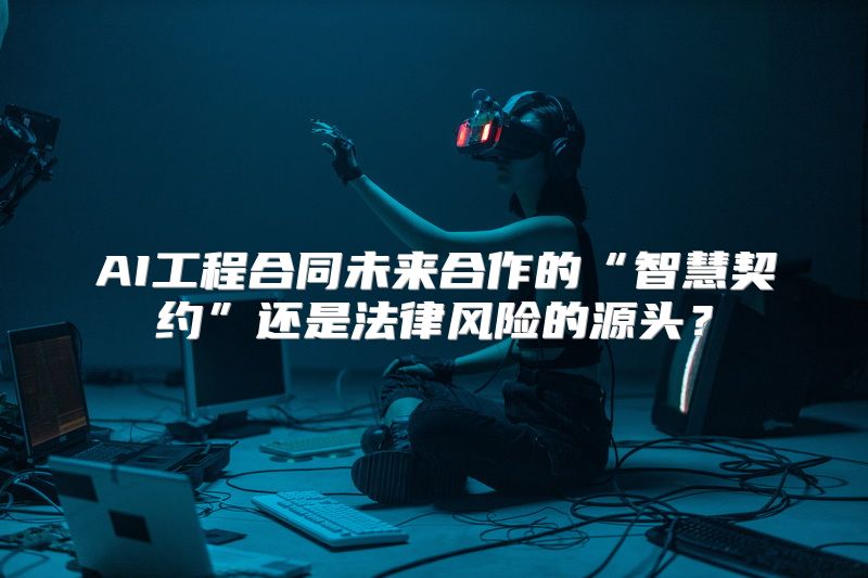 AI工程合同未来合作的“智慧契约”还是法律风险的源头？