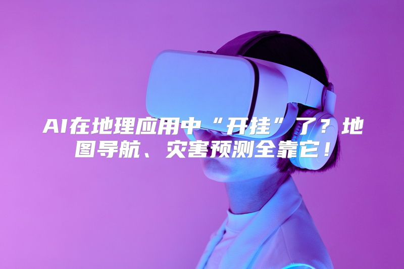AI在地理应用中“开挂”了？地图导航、灾害预测全靠它！