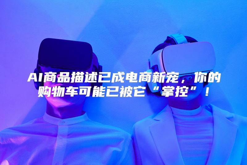 AI商品描述已成电商新宠，你的购物车可能已被它“掌控”！