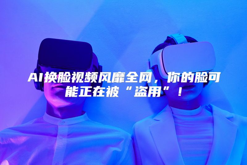 AI换脸视频风靡全网，你的脸可能正在被“盗用”！