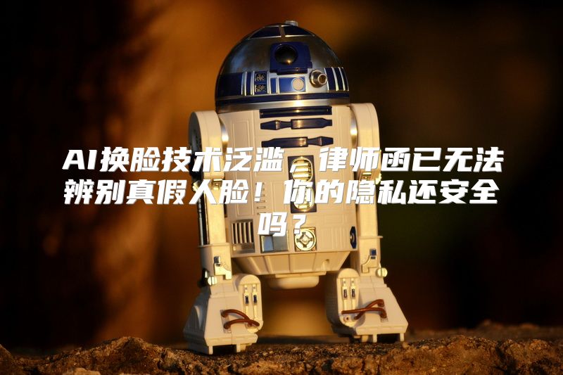 AI换脸技术泛滥，律师函已无法辨别真假人脸！你的隐私还安全吗？