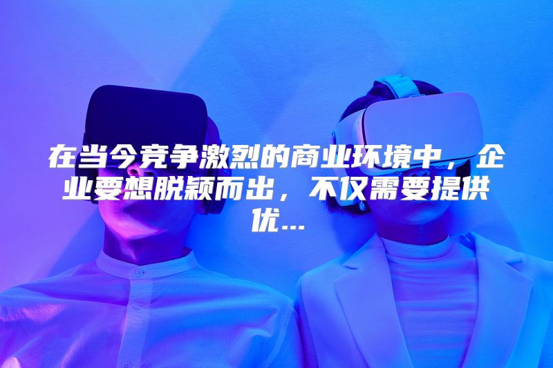 在当今竞争激烈的商业环境中，企业要想脱颖而出，不仅需要提供优...
