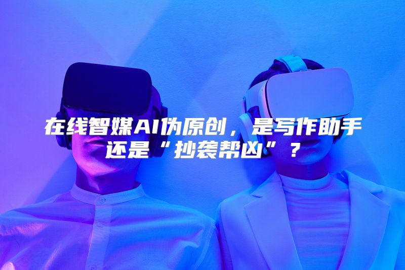 在线智媒AI伪原创，是写作助手还是“抄袭帮凶”？