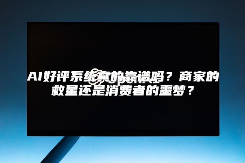 AI好评系统真的靠谱吗？商家的救星还是消费者的噩梦？