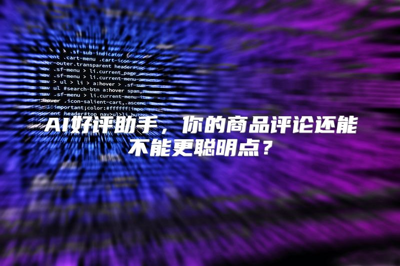 AI好评助手，你的商品评论还能不能更聪明点？