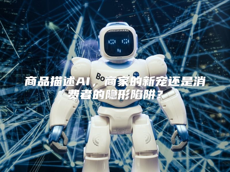 商品描述AI，商家的新宠还是消费者的隐形陷阱？