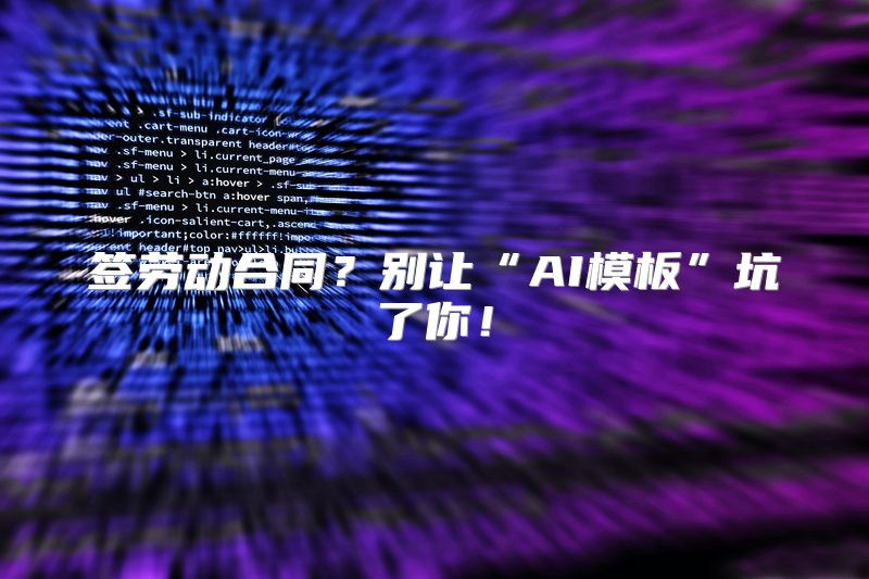 签劳动合同？别让“AI模板”坑了你！