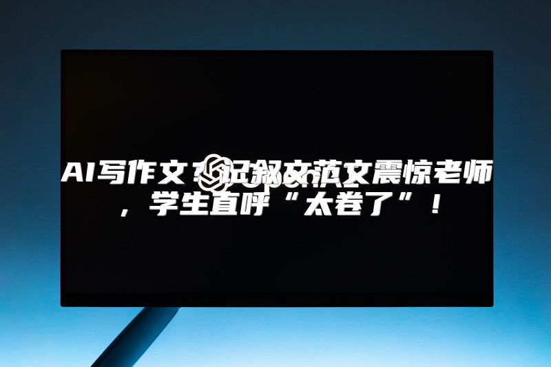 AI写作文？记叙文范文震惊老师，学生直呼“太卷了”！