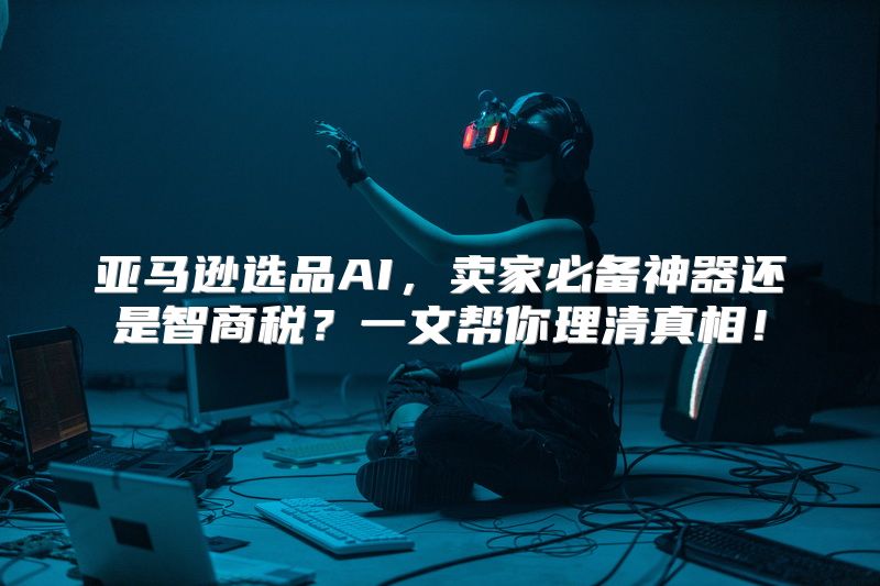 亚马逊选品AI，卖家必备神器还是智商税？一文帮你理清真相！
