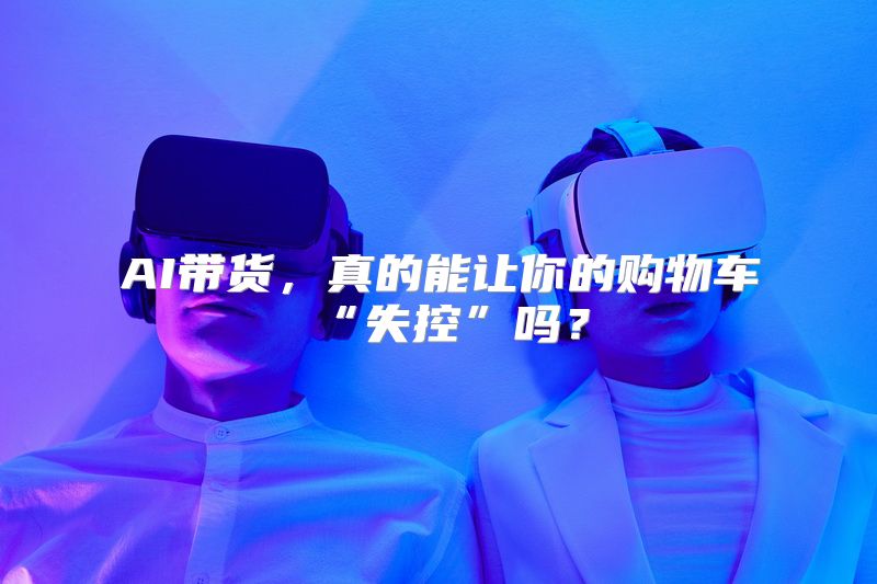 AI带货，真的能让你的购物车“失控”吗？