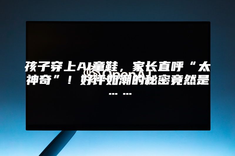 孩子穿上AI童鞋，家长直呼“太神奇”！好评如潮的秘密竟然是……