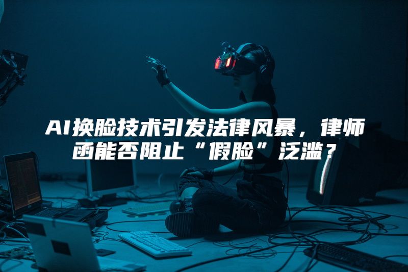 AI换脸技术引发法律风暴，律师函能否阻止“假脸”泛滥？