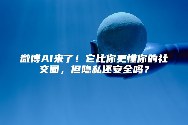 微博AI来了！它比你更懂你的社交圈，但隐私还安全吗？