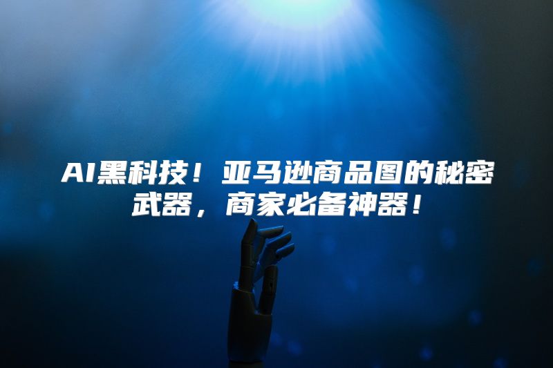 AI黑科技！亚马逊商品图的秘密武器，商家必备神器！