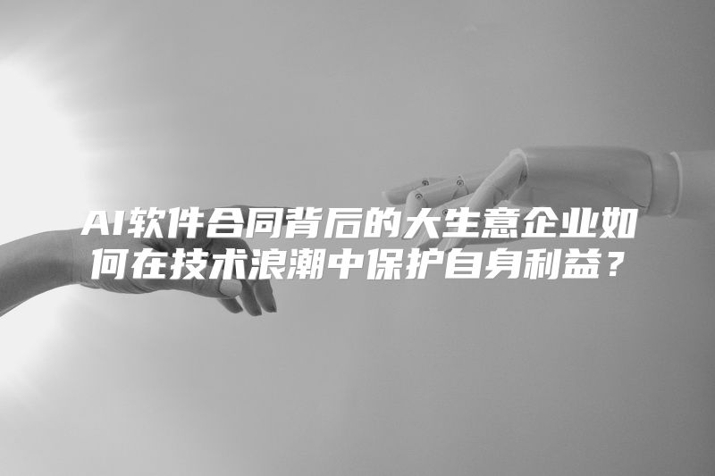 AI软件合同背后的大生意企业如何在技术浪潮中保护自身利益？