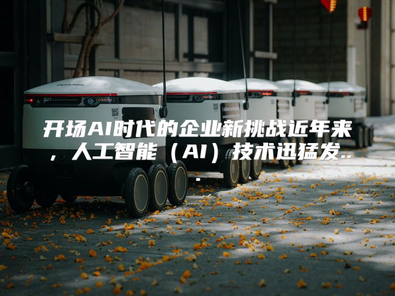 开场AI时代的企业新挑战近年来，人工智能（AI）技术迅猛发...