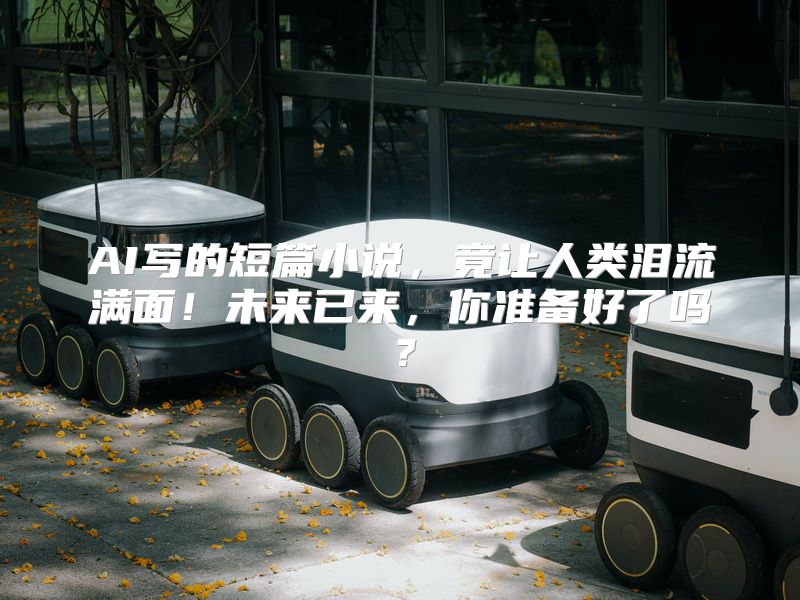 AI写的短篇小说，竟让人类泪流满面！未来已来，你准备好了吗？
