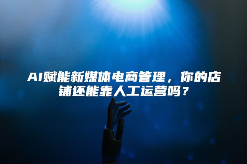 AI赋能新媒体电商管理，你的店铺还能靠人工运营吗？