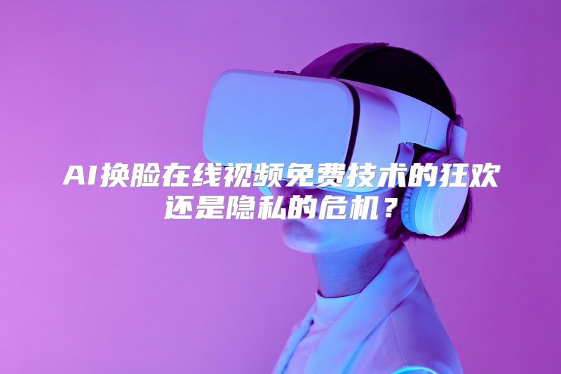 AI换脸在线视频免费技术的狂欢还是隐私的危机？