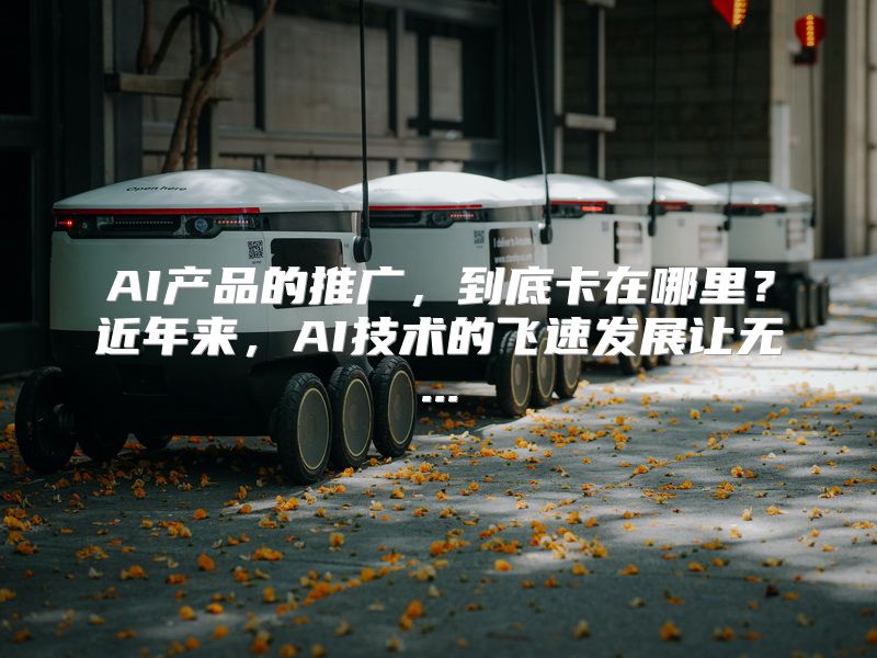 AI产品的推广，到底卡在哪里？近年来，AI技术的飞速发展让无...