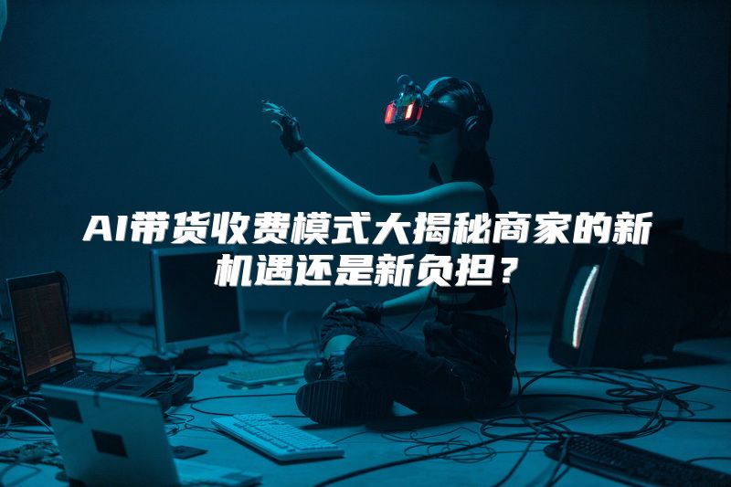 AI带货收费模式大揭秘商家的新机遇还是新负担？