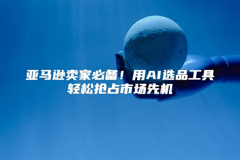 亚马逊卖家必备！用AI选品工具轻松抢占市场先机