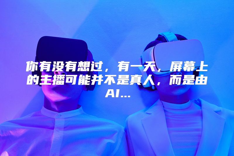你有没有想过，有一天，屏幕上的主播可能并不是真人，而是由AI...