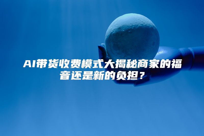 AI带货收费模式大揭秘商家的福音还是新的负担？
