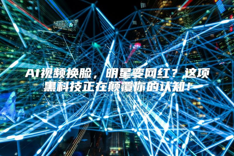 AI视频换脸，明星变网红？这项黑科技正在颠覆你的认知！