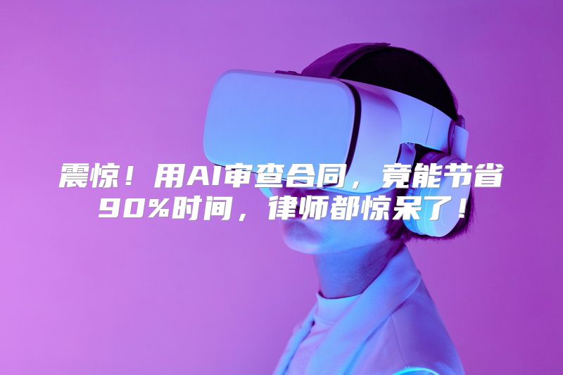 震惊！用AI审查合同，竟能节省90%时间，律师都惊呆了！