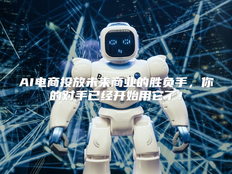 AI电商投放未来商业的胜负手，你的对手已经开始用它了！