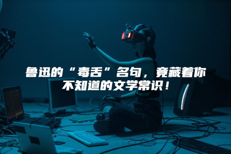 鲁迅的“毒舌”名句，竟藏着你不知道的文学常识！