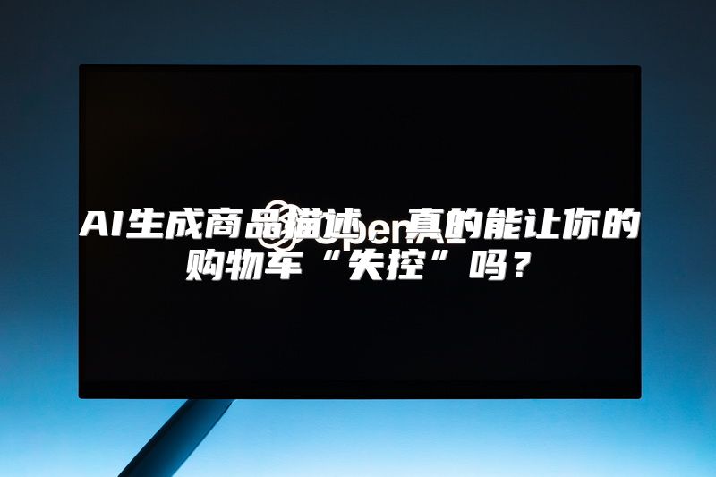AI生成商品描述，真的能让你的购物车“失控”吗？