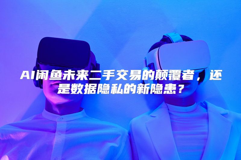 AI闲鱼未来二手交易的颠覆者，还是数据隐私的新隐患？