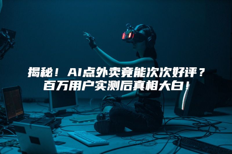 揭秘！AI点外卖竟能次次好评？百万用户实测后真相大白！