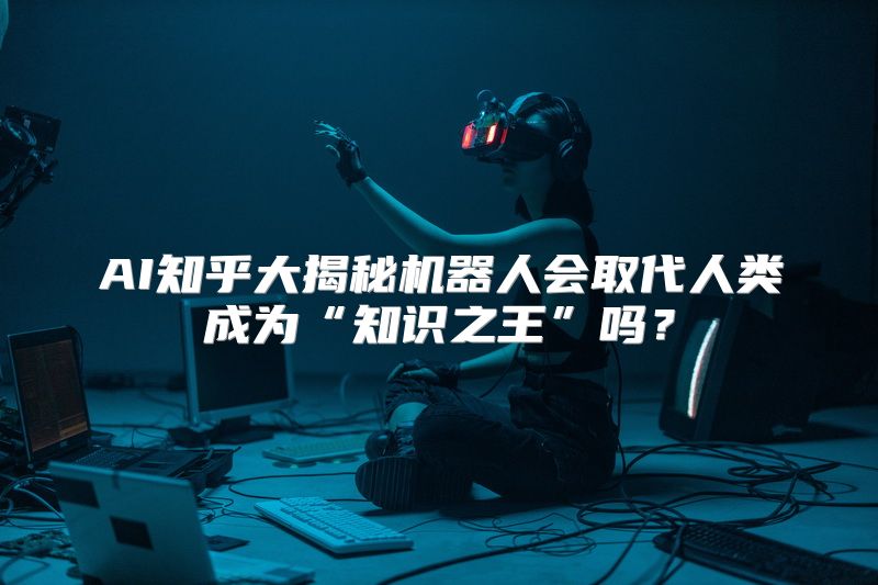 AI知乎大揭秘机器人会取代人类成为“知识之王”吗？