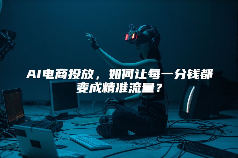 AI电商投放，如何让每一分钱都变成精准流量？