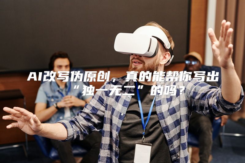 AI改写伪原创，真的能帮你写出“独一无二”的吗？