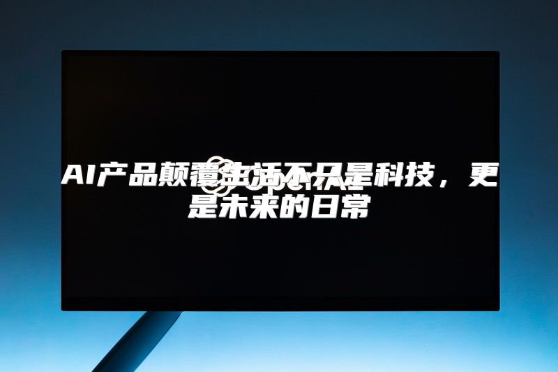 AI产品颠覆生活不只是科技，更是未来的日常
