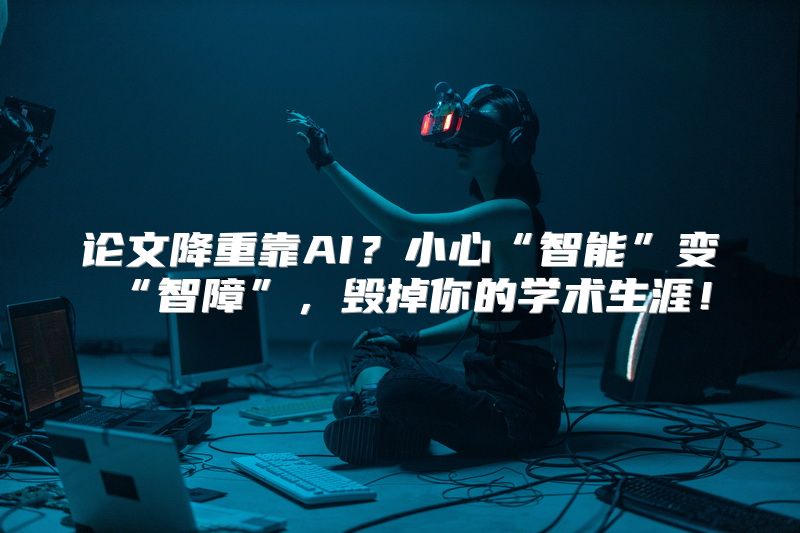 论文降重靠AI？小心“智能”变“智障”，毁掉你的学术生涯！